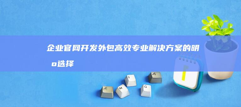 企业官网开发外包：高效专业解决方案的明智选择